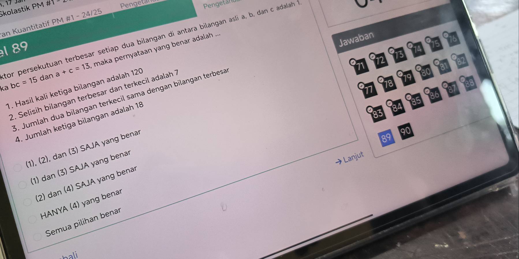 kolastik P' M# 1- 
Pengetand
Pengetanu
an Kuantitatif PM #1 - 24/25
Jawaban
tor persekutuan terbesar setiap dua bilangan di antara bilangan asli a, b, dan c adalah 1
a
16
1 89 O1A
a 13
ka bc=15 dan a+c=13 maka pernyataan yang benar adalah ...
12
71
a
a a1
80
19
18
1. Hasil kali ketiga bilangan adalah 120
11
2. Selisih bilangan terbesar dan terkecil adalah 7
3. Jumlah dua bilangan terkecil sama dengan bilangan terbesa
85
83
4. Jumlah ketiga bilangan adalah 18
(1), (2), dan (3) SAJA yang benar
90
89
→Lanjut
(1) dan (3) SAJA yang benar
(2) dan (4) SAJA yang benar
HANYA (4) yang benar
Semua pilihan benar
hali