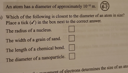 Gradn
An atom has a diameter of approximately 10^(-10)m. 6-7
) Which of the following is closest to the diameter of an atom in size?
Place a tick (✔) in the box next to the correct answer.
The radius of a nucleus.
The width of a grain of sand.
The length of a chemical bond.
The diameter of a nanoparticle. □ beginpmatrix □  □  □ ^ 
vement of electrons determines the size of an ato