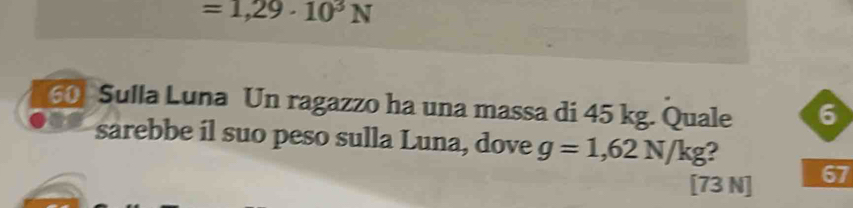 =1,29· 10^3N
60 Sulla Luna Un ragazzo ha una massa di 45 kg. Quale 6 
sarebbe il suo peso sulla Luna, dove g=1,62N/kg 2
[73 N] 67