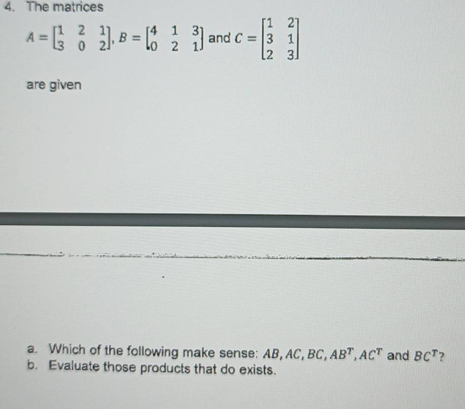 The matrices
A=beginbmatrix 1&2&1 3&0&2endbmatrix , B=beginbmatrix 4&1&3 0&2&1endbmatrix and C=beginbmatrix 1&2 3&1 2&3endbmatrix
are given
a. Which of the following make sense: B, AC, BC, AB^T, AC^T and BC^T ?
b. Evaluate those products that do exists.