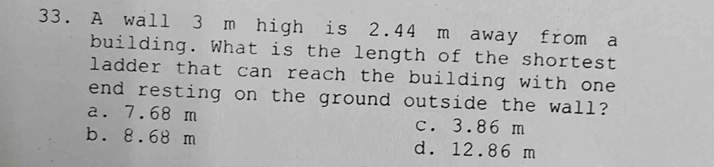 A wall 3 m high is 2.44 m away from a
building. What is the length of the shortest
ladder that can reach the building with one .
end resting on the ground outside the wall?
a. 7.68 m c. 3.86 m
b. 8.68 m d. 12.86 m