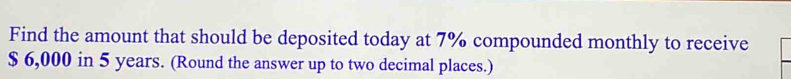 Find the amount that should be deposited today at 7% compounded monthly to receive
$ 6,000 in 5 years. (Round the answer up to two decimal places.)