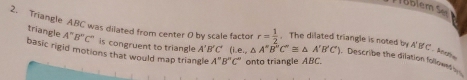 lem s 
2. Triangle ABC was dilated from center O by scale factor r= 1/2 . The dilated triangle is noted by A'B'C'
triangle A''B''C'' is congruent to triangle A'B'C' (i.e.,△ A''B''C''≌ △ A'B'C') Describe the dilation follows 
basic rigid motions that would map triangle A''B''C'' onto triangle ABC.