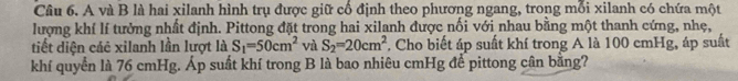 A và B là hai xilanh hình trụ được giữ cổ định theo phương ngang, trong mỗi xilanh có chứa một 
lượng khí lí tưởng nhất định. Pittong đặt trong hai xilanh được nối với nhau bằng một thanh cứng, nhẹ, 
tiết diện các xilanh lần lượt là S_1=50cm^2 và S_2=20cm^2. Cho biết áp suất khí trong A là 100 cmHg, áp suất 
khí quyển là 76 cmHg. Áp suất khí trong B là bao nhiêu cmHg để pittong cân bằng?