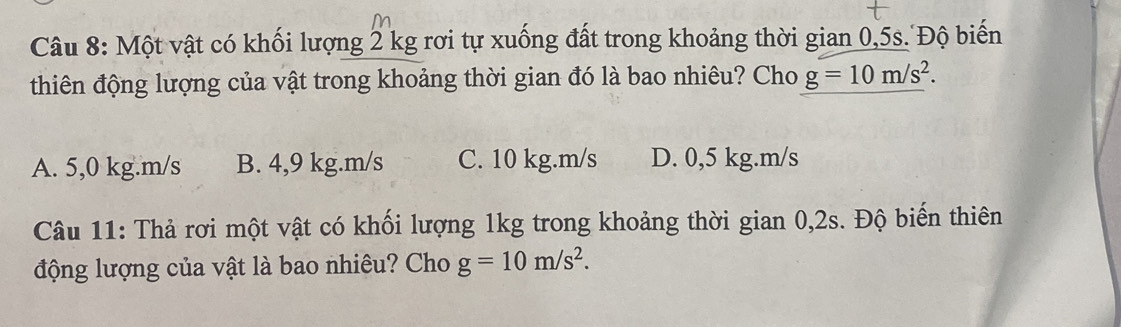 Một vật có khối lượng 2 kg rơi tự xuống đất trong khoảng thời gian 0,5s. Độ biến
thiên động lượng của vật trong khoảng thời gian đó là bao nhiêu? Cho g=10m/s^2.
A. 5,0 kg.m/s B. 4,9 kg.m/s C. 10 kg.m/s D. 0,5 kg.m/s
Câu 11: Thả rơi một vật có khối lượng 1kg trong khoảng thời gian 0,2s. Độ biến thiên
động lượng của vật là bao nhiêu? Cho g=10m/s^2.