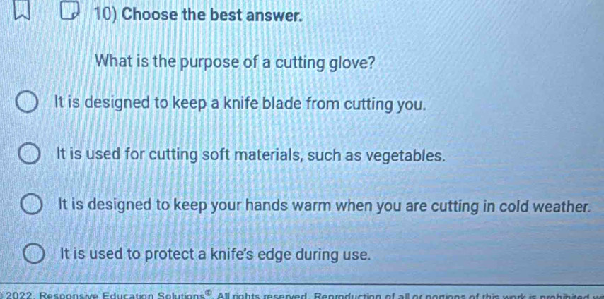 Choose the best answer.
What is the purpose of a cutting glove?
It is designed to keep a knife blade from cutting you.
It is used for cutting soft materials, such as vegetables.
It is designed to keep your hands warm when you are cutting in cold weather.
It is used to protect a knife's edge during use.
2022 Responsive Education Solutions  enclosecircle1 All rights reserved. Reproduction of all or portions of this work is probibite