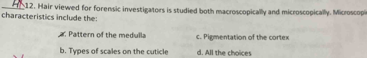 Hair viewed for forensic investigators is studied both macroscopically and microscopically. Microscopic
characteristics include the:
a. Pattern of the medulla c. Pigmentation of the cortex
b. Types of scales on the cuticle d. All the choices
