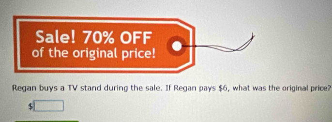 Sale! 70% OFF 
of the original price! 
Regan buys a TV stand during the sale. If Regan pays $6, what was the original price?
$ overline □ 