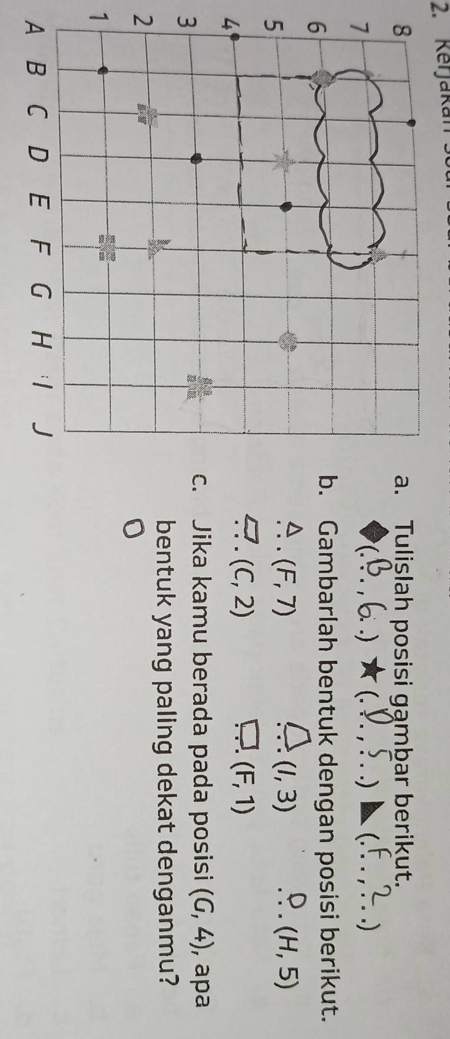 Kerjakan 
Tulişlah posisi gąmbar berikut.
C.) (. _) _.) 
Gambarlah bentuk dengan posisi berikut.
(F,7)
(1,3)
_ (H,5)
(C,2)
(F,1)
3 
Jika kamu berada pada posisi (6,4) , apa 
bentuk yang paling dekat denganmu? 
2 
1