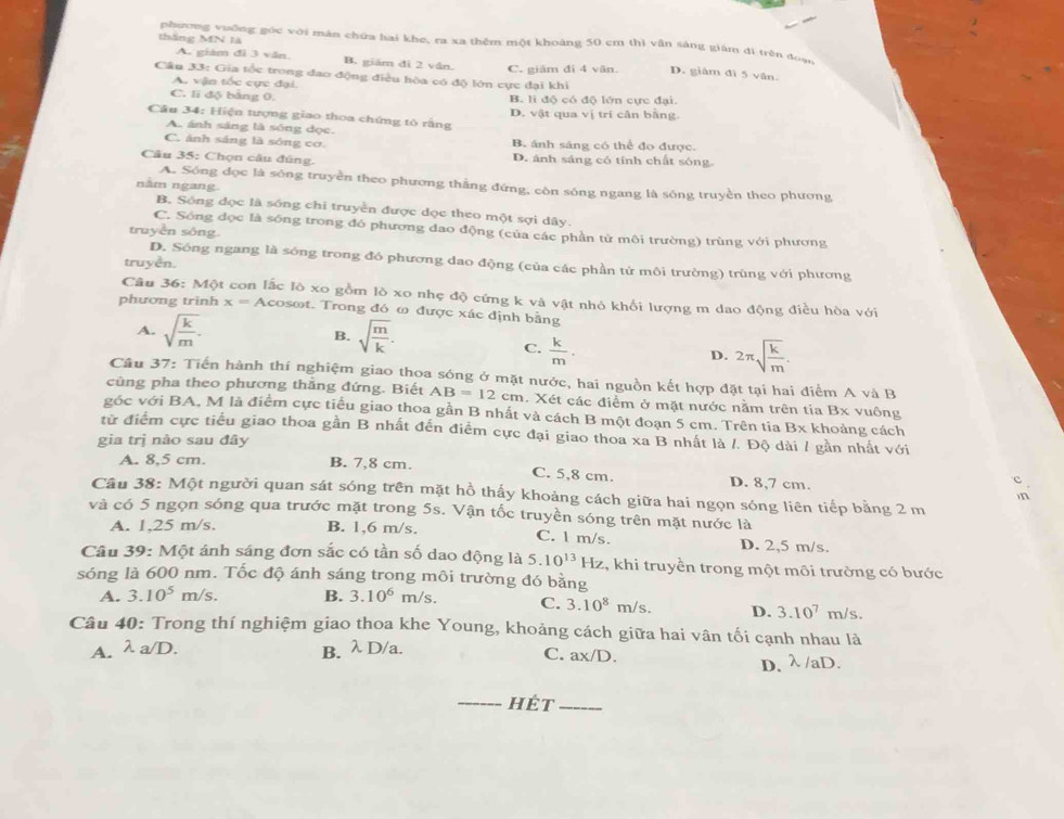 tháng MN là
phương vuống góc với màn chứa hai khe, ra xa thêm một khoảng 50 cm thị vân sáng giám đì trên đoạ
A. giám đi 3 văn. B. giám dì 2 vân. C. giâm đi 4 vân. D. giâm dì 5 vân.
Câu 33: Gia tốc trong dao động điều hòa có độ lớn cực đại khi
A. vận tốc cực đại
C. li độ bằng 0. B. li độ có độ lớn cực đại.
Câu 34: Hiện tượng giao thoa chứng tò rằng D. vật qua vị trí cân bằng
A. ánh sáng là sóng dọc.
C. ảnh sáng là sóng cơ. B. ánh sáng có thể đo được.
Câu 35: Chọn câu đũng. D. ảnh sáng có tính chất sóng.
A. Sóng đọc là sóng truyền theo phương thắng đứng, còn sóng ngang là sóng truyền theo phương
năm ngang.
B. Sống đọc là sóng chi truyền được đọc theo một sợi dây.
C. Sóng dọc là sống trong đó phương đao động (của các phần tử môi trường) trùng với phương
truyền sông.
D. Sông ngang là sóng trong đó phương dao động (của các phần tử môi trường) trùng với phương
truyền.
Câu 36: Một con lắc lõ xo gồm lò xo nhẹ độ cứng k và vật nhỏ khối lượng m dao động điều hòa với
phương trình x=A cosot. Trong đó ω được xác định bằng
A. sqrt(frac k)m. B. sqrt(frac m)k.
C.  k/m . 2π sqrt(frac k)m.
D.
Câu 37: Tiến hành thí nghiệm giao thoa sóng ở mặt nước, hai nguồn kết hợp đặt tại hai điểm A và B
cùng pha theo phương thẳng đứng. Biết AB=12cm. Xét các điểm ở mặt nước nằm trên tia Bx vuông
góc với BA, M là điểm cực tiểu giao thoa gần B nhất và cách B một đoạn 5 cm. Trên tia Bx khoảng cách
từ điểm cực tiểu giao thoa gần B nhất đến điểm cực đại giao thoa xa B nhất là /. Độ dài / gần nhất với
gia trị nào sau đây
A. 8,5 cm. B. 7,8 cm. C. 5,8 cm. D. 8,7 cm.
Câu 38: Một người quan sát sóng trên mặt hồ thấy khoảng cách giữa hai ngọn sóng liên tiếp bằng 2 m
và có 5 ngọn sóng qua trước mặt trong 5s. Vận tốc truyền sóng trên mặt nước là
A. 1,25 m/s. B. 1,6 m/s. C. l m/s. D. 2,5 m/s.
Câu 39: Một ánh sáng đơn sắc có tần số dao động là 5.10^(13) Hz, khi truyền trong một môi trường có bước
sóng là 600 nm. Tốc độ ánh sáng trong môi trường đó bằng
A. 3.10^5m/s. B. 3.10^6m/s C. 3.10^8m/s. D. 3.10^7 m/s.
Câu 40: Trong thí nghiệm giao thoa khe Young, khoảng cách giữa hai vân tối cạnh nhau là
A. lambda a/D. B. λ D/a.
C. ax/D.
D,λ /aD.
_hét_