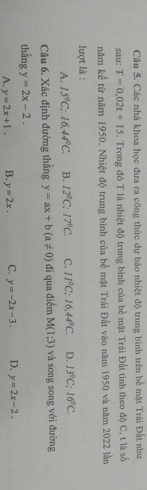 Các nhà khoa học đưa ra công thức dự báo nhiệt độ trung bình trên bề mặt Trái Đất như
sau: T=0,02t+15. Trong đó T là nhiệt độ trung bình của bề mặt Trái Đất tính theo độ C, t là số
năm kể từ năm 1950. Nhiệt độ trung bình của bề mặt Trái Đất vào năm 1950 và năm 2022 lần
lượt là :
A. 15^0C;16,44^0C. B. 12^0C; 17^0C. C. 11^0C; 16, 44^0C. D. 13^0C; 16^0C. 
Câu 6. Xác định đường thắng y=ax+b(a!= 0) đi qua điểm M(1;3) và song song với đường
thẳng y=2x-2.
B.
A. y=2x+1. y=2x.
C. y=-2x-3. D. y=2x-2.