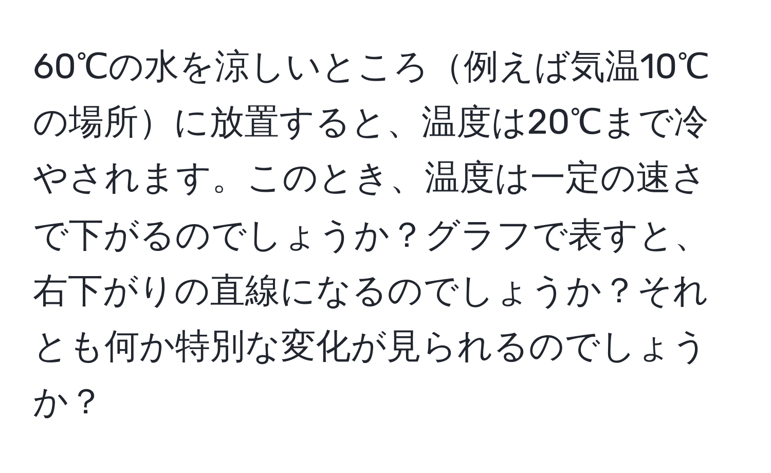 60℃の水を涼しいところ例えば気温10℃の場所に放置すると、温度は20℃まで冷やされます。このとき、温度は一定の速さで下がるのでしょうか？グラフで表すと、右下がりの直線になるのでしょうか？それとも何か特別な変化が見られるのでしょうか？