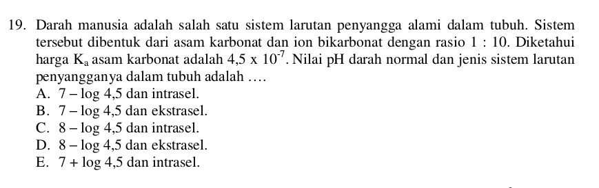 Darah manusia adalah salah satu sistem larutan penyangga alami dalam tubuh. Sistem
tersebut dibentuk dari asam karbonat dan ion bikarbonat dengan rasio 1:10. Diketahui
harga K_a asam karbonat adalah 4,5* 10^(-7). Nilai pH darah normal dan jenis sistem larutan
penyangganya dalam tubuh adalah …
A. 7-log 4,5 dan intrasel.
B. 7-log 4,5 dan ekstrasel.
C. 8-log 4,5 dan intrasel.
D. 8-log 4,5 dan ekstrasel.
E. 7+log 4,5 dan intrasel.