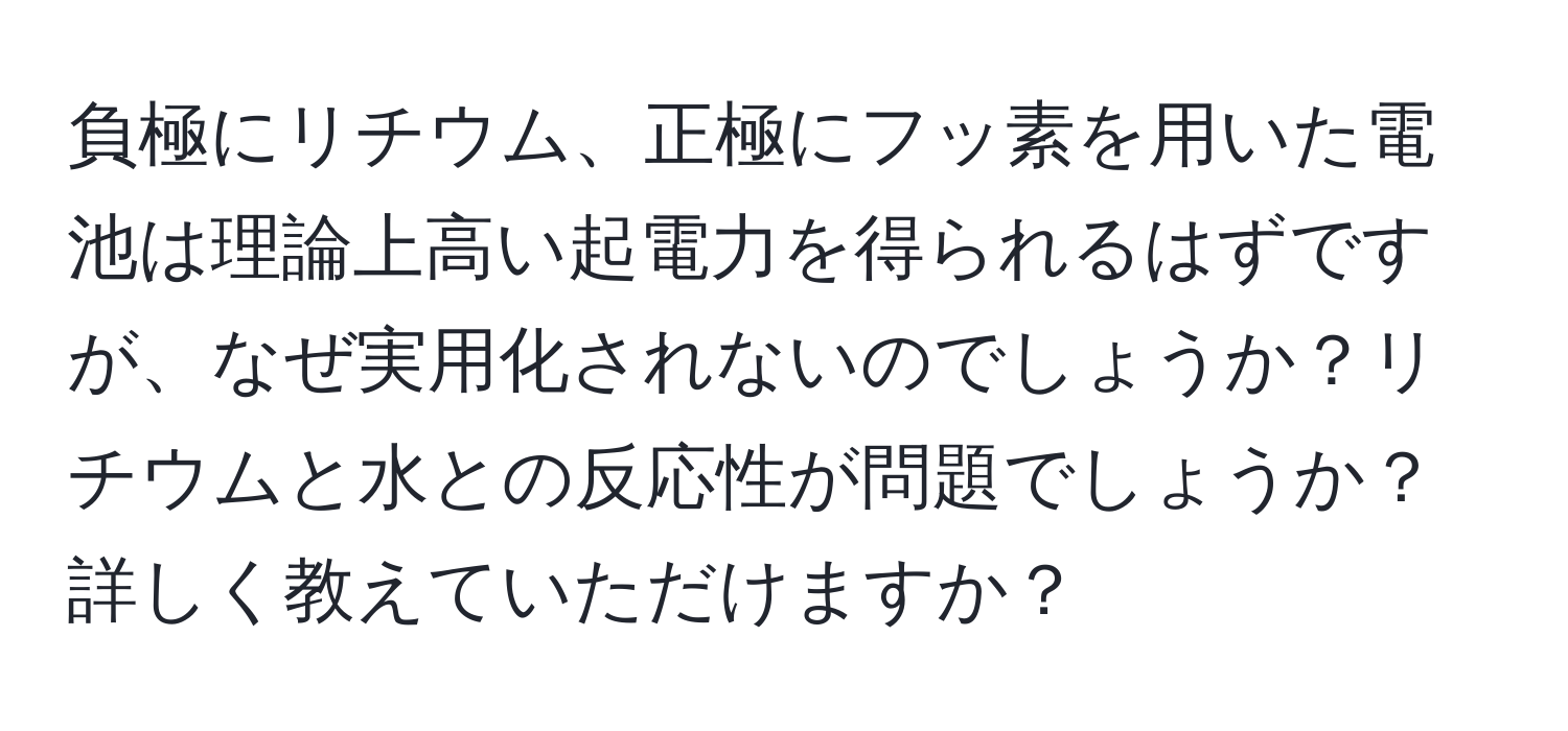 負極にリチウム、正極にフッ素を用いた電池は理論上高い起電力を得られるはずですが、なぜ実用化されないのでしょうか？リチウムと水との反応性が問題でしょうか？詳しく教えていただけますか？