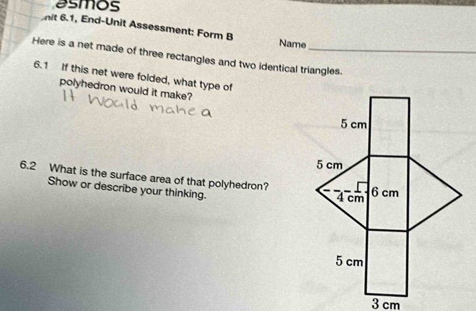 asmos 
nit 6.1, End-Unit Assessment: Form B Name 
Here is a net made of three rectangles and two identical triangles. 
6.1 If this net were folded, what type of 
polyhedron would it make? 
6.2 What is the surface area of that polyhedron? 
Show or describe your thinking.