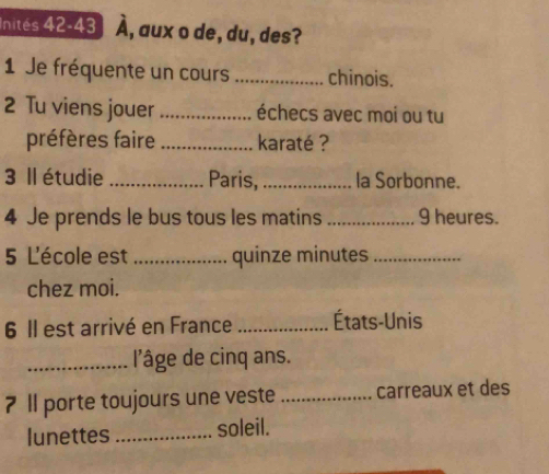 Inités 42-43 hat A , aux o de, du, des? 
1 Je fréquente un cours _chinois. 
2 Tu viens jouer _échecs avec moi ou tu 
préfères faire _karaté ? 
3 Il étudie _Paris,_ la Sorbonne. 
4 Je prends le bus tous les matins _9 heures. 
5 L'école est _quinze minutes_ 
chez moi. 
6 Il est arrivé en France _États-Unis 
_l'âge de cinq ans. 
7 ll porte toujours une veste _carreaux et des 
lunettes _soleil.