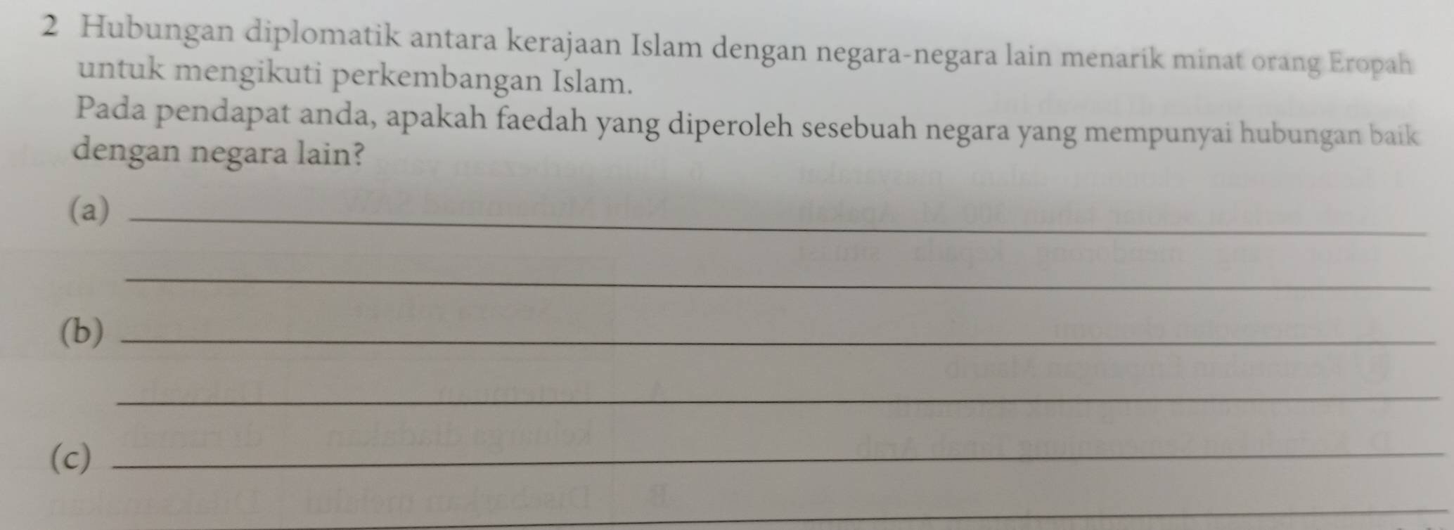 Hubungan diplomatik antara kerajaan Islam dengan negara-negara lain menarik minat orang Eropah 
untuk mengikuti perkembangan Islam. 
Pada pendapat anda, apakah faedah yang diperoleh sesebuah negara yang mempunyai hubungan baik 
dengan negara lain? 
(a)_ 
_ 
(b)_ 
_ 
(c)_ 
_