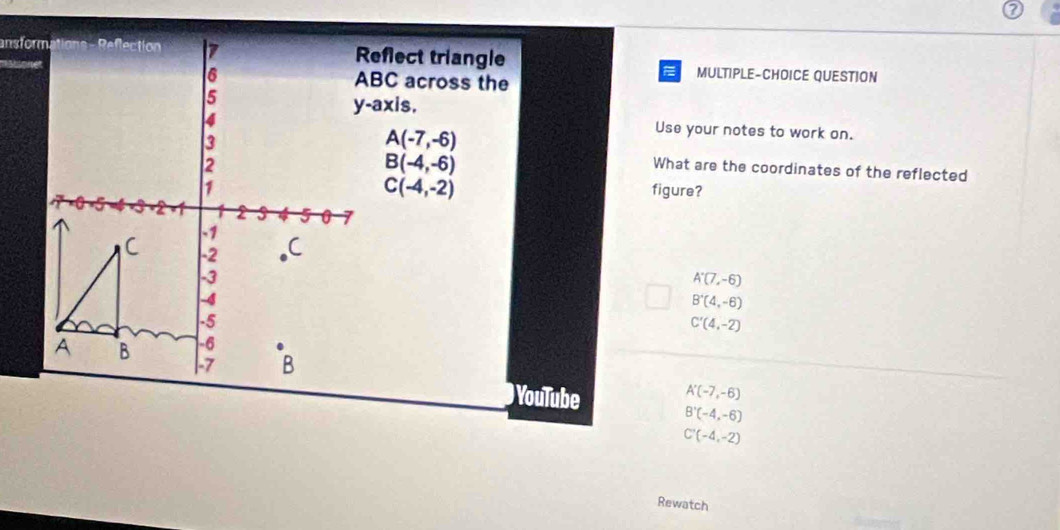 Reflect triangle MULTIPLE-CHOICE QUESTION
ABC across the
y-axis.
A(-7,-6)
Use your notes to work on.
B(-4,-6)
What are the coordinates of the reflected
C(-4,-2)
figure?
A'(7,-6)
B'(4,-6)
C'(4,-2)
A'(-7,-6)
YouTube B'(-4,-6)
C'(-4,-2)
Rewatch