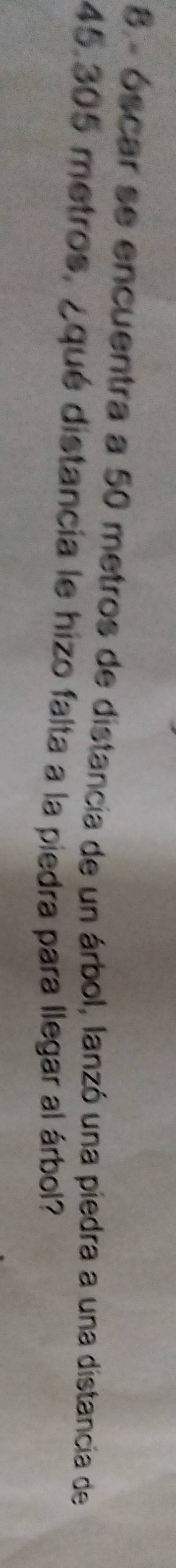 8 - óscar se encuentra a 50 metros de distancia de un árbol, lanzó una piedra a una distancia de
45.305 metros, ¿qué distancia le hizo falta a la piedra para llegar al árbol?