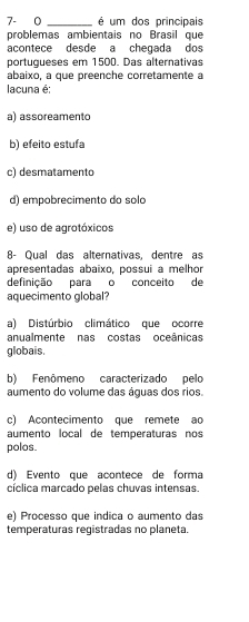 7- 0 _é um dos principais
problemas ambientais no Brasil que
acontece desde a chegada dos
portugueses em 1500. Das alternativas
abaixo, a que preenche corretamente a
lacuna é:
a) assoreamento
b) efeito estufa
c) desmatamento
d) empobrecimento do solo
e) uso de agrotóxicos
8- Qual das alternativas, dentre as
apresentadas abaixo, possui a melhor
definição para o conceito de
aquecimento global?
a) Distúrbio climático que ocorre
anualmente nas costas oceânicas
globais.
b) Fenômeno caracterizado pelo
aumento do volume das águas dos rios.
c) Acontecimento que remete ao
aumento local de temperaturas nos
polos
d) Evento que acontece de forma
cíclica marcado pelas chuvas intensas.
e) Processo que indica o aumento das
temperaturas registradas no planeta.