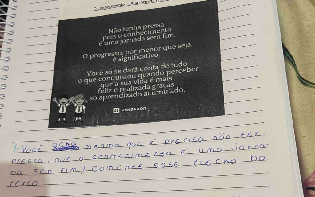 conhecimento - uma jornada se 
Não tenha pressa, 
pois o conhecimento 
é uma jornada sem fim. 
Oprogresso, por menor que seja, 
é significativo. 
Você só se dará conta de tudo 
o que conquistou quando perceber 
que a sua vida é mais 
feliz e realizada graças 
ao aprendizado acumulado. 
PENSADOR