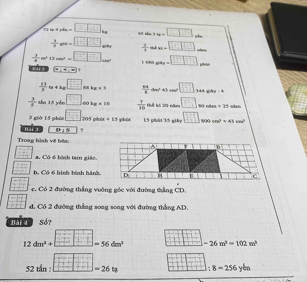 72ta4 y A_n=. h_1 t=_ 
kg 65 tấn 3 tạ = 
yén
 3/5 gib= giây  2/5  thể ki= năm
 3/4 m^212cm^2=□ cm^2 1 680 giây phút 
Bài 2 ？
 13/5 ta4kg 88kg* 3
 64/8 dm^243cm^2 344 4 giây : 4
 3/5  tấn 15 yến 60kg* 10  7/10  thế kỉ 20 năm 80 năm + 25 năm 
3 giờ 15 phút - 1/2 + 1/2 = 20 5 phú t+15 phút 15 phút 35 giây 800cm^2+43cm^2
Bài 3 D; S ? 
Trong hình vẽ bên: 
a. Có 6 hình tam giác. 
b. Có 6 hình bình hành. 
c. Có 2 đường thẳng vuông góc với đường thẳng CD. 
d. Có 2 đường thằng song song với đường thẳng AD. 
Bài 4 Số?
12dm^2+
=56dm^2
-26m^2=102m^2
52 tấn : =26ta : 8=256yen