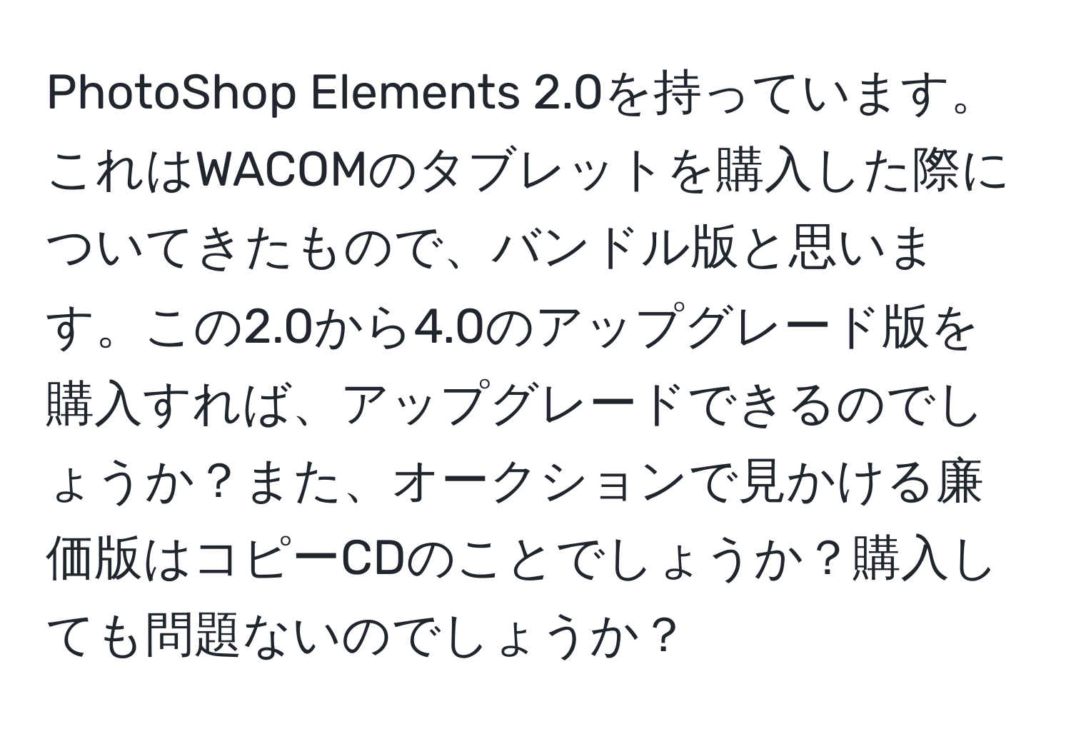 PhotoShop Elements 2.0を持っています。これはWACOMのタブレットを購入した際についてきたもので、バンドル版と思います。この2.0から4.0のアップグレード版を購入すれば、アップグレードできるのでしょうか？また、オークションで見かける廉価版はコピーCDのことでしょうか？購入しても問題ないのでしょうか？