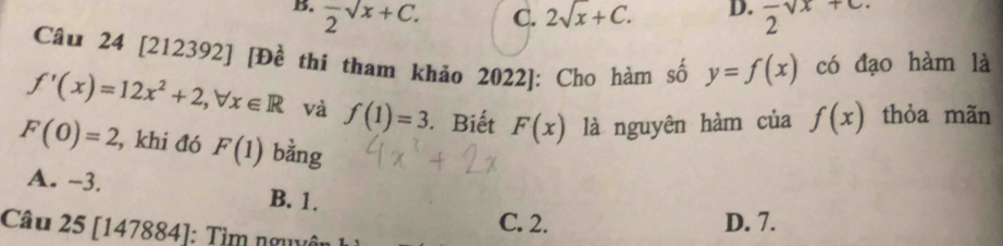 B. frac 2sqrt(x)+C. 2sqrt(x)+C. D. frac 2sqrt(x)+c. 
C.
Câu 24 [212392] [Đề thi tham khảo 2022]: Cho hàm số y=f(x) có đạo hàm là
f'(x)=12x^2+2, forall x∈ R và f(1)=3 Biết F(x) là nguyên hàm của f(x) thỏa mãn
F(0)=2 , khi đó F(1) bằng
A. -3. B. 1.
C. 2. D. 7.
Câu 25 [147884]: Tìm nguyêi