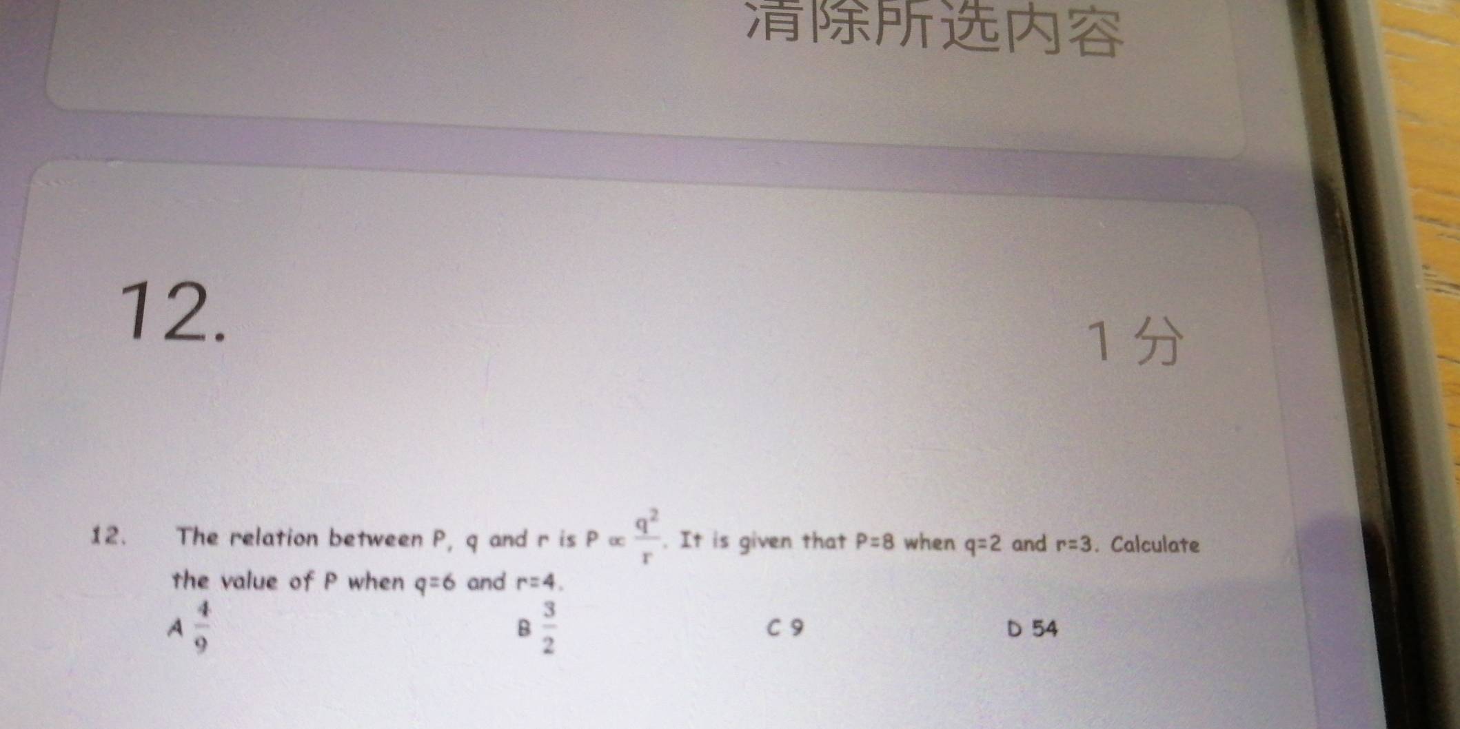 The relation between P, q and r is Palpha  q^2/r . It is given that P=8 when q=2 and r=3. Calculate
the value of P when q=6 and r=4.
8 3/2 
C 9
A  4/9  D 54