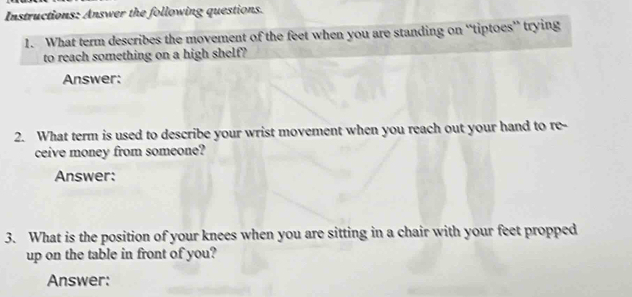 Instructions: Answer the following questions. 
1. What term describes the movement of the feet when you are standing on “tiptoes” trying 
to reach something on a high shelf? 
Answer: 
2. What term is used to describe your wrist movement when you reach out your hand to re- 
ceive money from someone? 
Answer: 
3. What is the position of your knees when you are sitting in a chair with your feet propped 
up on the table in front of you? 
Answer: