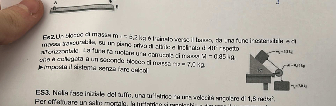 Es2.Un blocco di massa m_1=5,2kg è trainato verso il basso, da una fune inestensibile e di
massa trascurabile, su un piano privo di attrito e inclinato di 40° rispetto
all'orizzontale. La fune fa ruotare una carrucola di massa M=0,85kg,
che è collegata a un secondo blocco di massa m_2=7,0kg.
imposta il sistema senza fare calcoli
ES3. Nella fase iniziale del tuffo, una tuffatrice ha una velocità angolare di 1,8rad/s^2.
Per effettuare un salto mortale. la tuffatrice si rannih