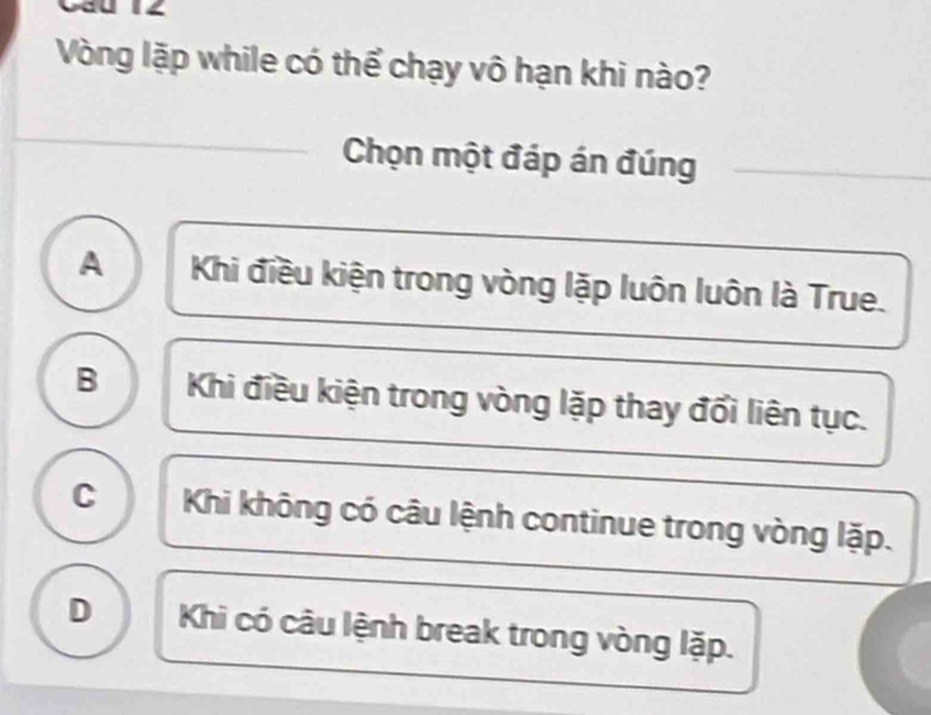 Vòng lặp while có thể chạy vô hạn khi nào?
Chọn một đáp án đúng
A Khi điều kiện trong vòng lặp luôn luôn là True.
B Khi điều kiện trong vòng lặp thay đổi liên tục.
C Khi không có câu lệnh continue trong vòng lặp.
D Khi có câu lệnh break trong vòng lặp.