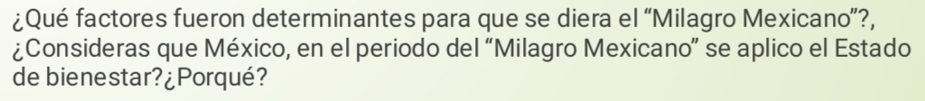 ¿Qué factores fueron determinantes para que se diera el “Milagro Mexicano”?, 
¿Consideras que México, en el periodo del “Milagro Mexicano” se aplico el Estado 
de bienestar?¿Porqué?