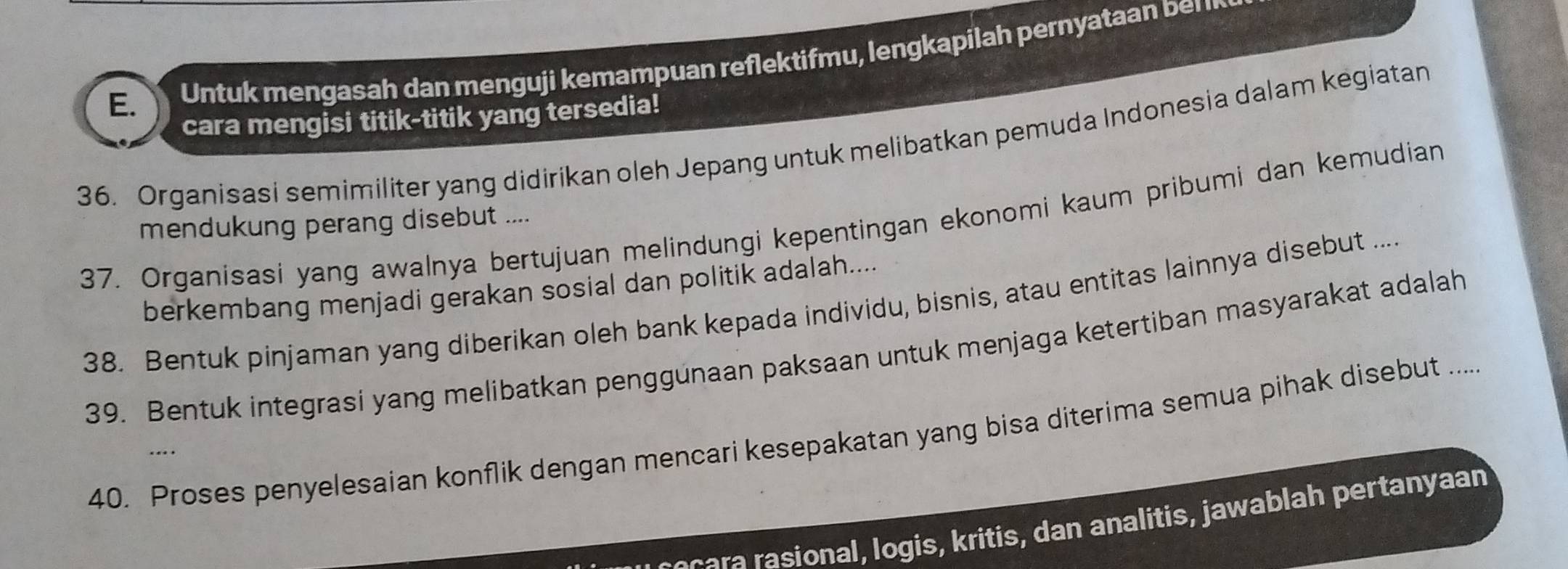 Untuk mengasah dan menguji kemampuan reflektifmu, lengkapilah pernyataan ber 
cara mengisi titik-titik yang tersedia! 
36. Organisasi semimiliter yang didirikan oleh Jepang untuk melibatkan pemuda Indonesia dalam kegiatan 
37. Organisasi yang awalnya bertujuan melindungi kepentingan ekonomi kaum pribumi dan kemudian 
mendukung perang disebut .... 
berkembang menjadi gerakan sosial dan politik adalah.... 
38. Bentuk pinjaman yang diberikan oleh bank kepada individu, bisnis, atau entitas lainnya disebut .... 
39. Bentuk integrasi yang melibatkan penggunaan paksaan untuk menjaga ketertiban masyarakat adalah 
40. Proses penyelesaian konflik dengan mencari kesepakatan yang bisa diterima semua pihak disebut .... 
r eccara rasional, logis, kritis, dan analitis, jawablah pertanyaan