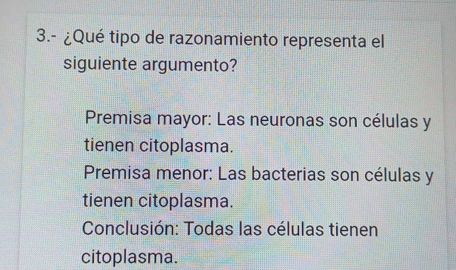 3.- ¿Qué tipo de razonamiento representa el
siguiente argumento?
Premisa mayor: Las neuronas son células y
tienen citoplasma.
Premisa menor: Las bacterias son células y
tienen citoplasma.
Conclusión: Todas las células tienen
citoplasma.