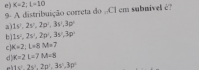 e) K=2; overline L=10
9- A distribuição correta do_17C1 em subnível é?
a) 1s^2, 2s^2, 2p^2, 3s^2, 3p^6
b ) 1s^2, 2s^2, 2p^2, 3s^2, 3p^5
c) K=2; L=8M=7
d ) K=2L=7M=8
e 1s^2, 2s^2, 2p^2, 3s^1, 3p^6