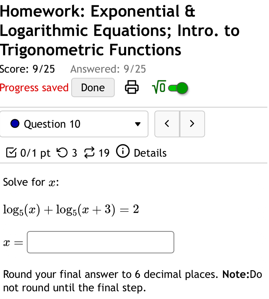 Homework: Exponential & 
Logarithmic Equations; Intro. to 
Trigonometric Functions 
Score: 9/25 Answered: 9/25 
Progress saved Done sqrt(0) 
Question 10 < > 
0/1 pt > 3 19 D Details 
Solve for x :
log _5(x)+log _5(x+3)=2
x=□
Round your final answer to 6 decimal places. Note:Do 
not round until the final step.