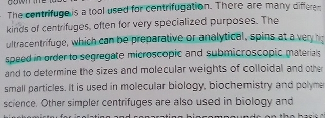 The centrifuge is a tool used for centrifugation. There are many different 
kinds of centrifuges, often for very specialized purposes. The 
ultracentrifuge, which can be preparative or analytical, spins at a very hig 
speed in order to segregate microscopic and submicroscopic materials 
and to determine the sizes and molecular weights of colloidal and other 
small particles. It is used in molecular biology, biochemistry and polyme 
science. Other simpler centrifuges are also used in biology and