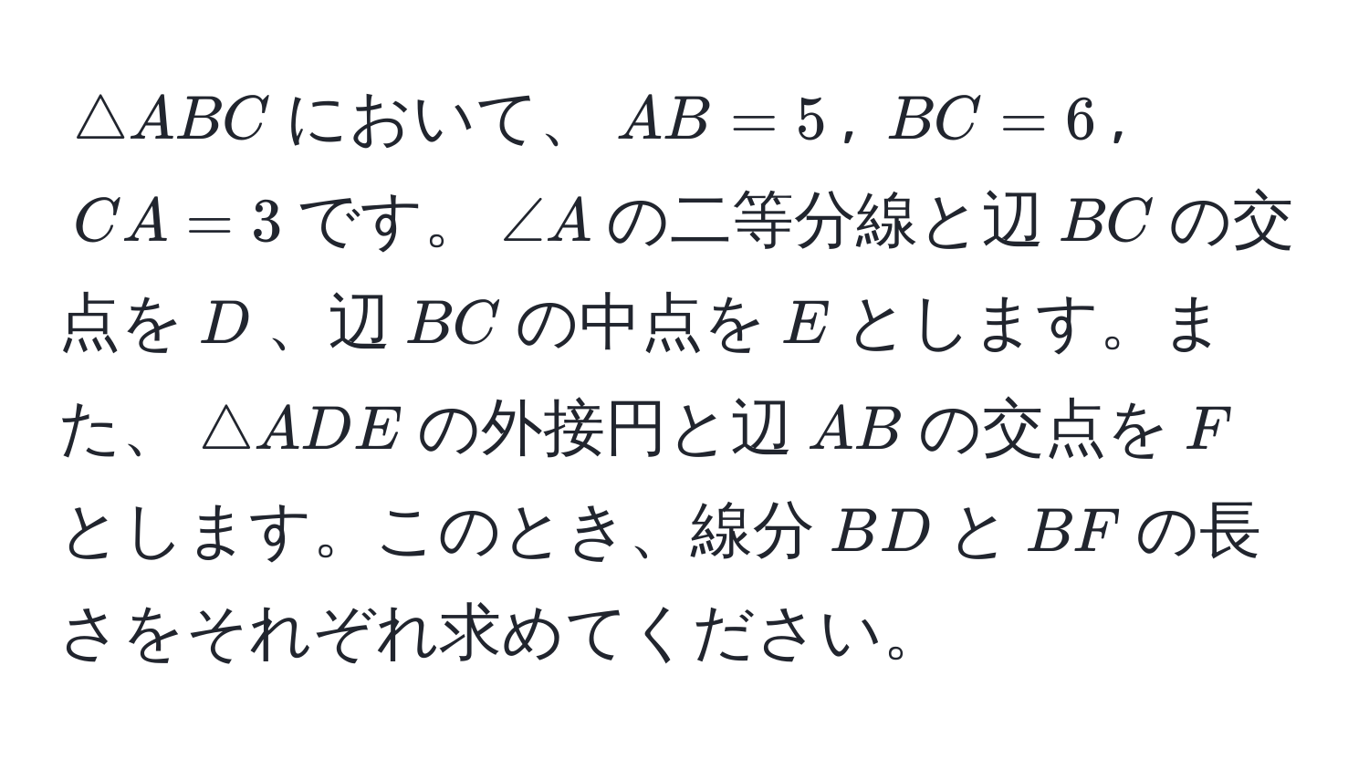 $△ ABC$において、$AB = 5$, $BC = 6$, $CA = 3$です。$∠ A$の二等分線と辺$BC$の交点を$D$、辺$BC$の中点を$E$とします。また、$△ ADE$の外接円と辺$AB$の交点を$F$とします。このとき、線分$BD$と$BF$の長さをそれぞれ求めてください。