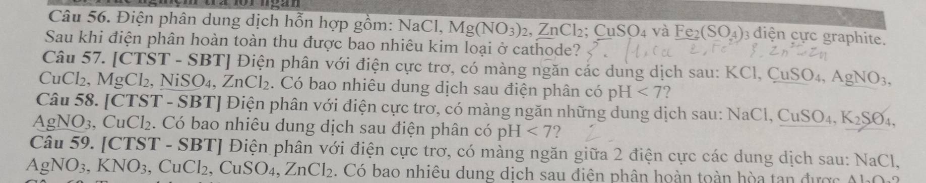 Điện phân dung dịch hỗn hợp gồm: NaCl, Mg(NO_3)_2, ZnCl_2; CuSO_4 và Fe_2(SO_4) 3 điện cực graphite. 
Sau khi điện phân hoàn toàn thu được bao nhiêu kim loại ở cathode? 
Câu 57. CTS ST - SBTJ Điện phân với điện cực trơ, có màng ngăn các dung dịch sau: KCl, ( CuSO_4, AgNO_3,
CuCl_2, MgCl_2, , NiSO_4, ZnCl_2. Có bao nhiêu dung dịch sau điện phân có pH<7</tex> ? 
Câu 58. [CTST - SBT] Điện phân với điện cực trơ, có màng ngăn những dung dịch sau: N NaCl, CuSO_4, K_2SO_4,
AgNO_3 CuCl_2. Có bao nhiêu dung dịch sau điện phân có pH<7</tex> ? 
Câu 59. [CTST - SBT] Điện phân với điện cực trơ, có màng ngăn giữa 2 điện cực các dung dịch sau: NaCl,
AgNO_3, KNO_3 , Cu Cl_2, CuSO_4, ZnCl_2. Có bao nhiêu dung dịch sau điện phân hoàn toàn hòa tan được