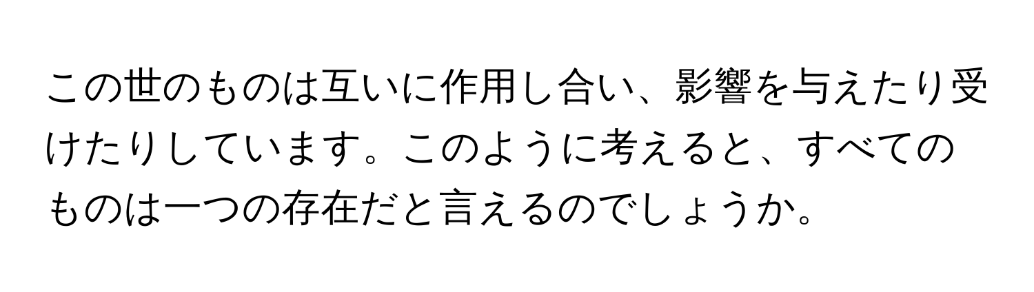 この世のものは互いに作用し合い、影響を与えたり受けたりしています。このように考えると、すべてのものは一つの存在だと言えるのでしょうか。