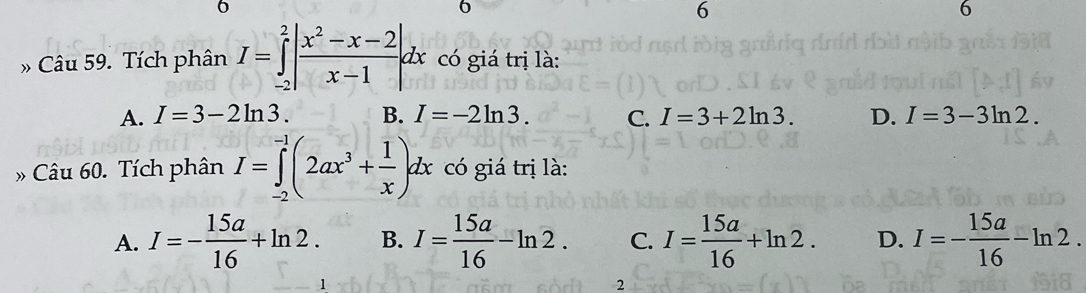 6
6
6
6
» Câu 59. Tích phân I=∈tlimits _(-2)^2| (x^2-x-2)/x-1 dx có giá trị là:
A. I=3-2ln 3. B. I=-2ln 3. C. I=3+2ln 3. D. I=3-3ln 2. 
» Câu 60. Tích phân I=∈tlimits _(-2)^(-1)(2ax^3+ 1/x )dx có giá trị là:
A. I=- 15a/16 +ln 2. B. I= 15a/16 -ln 2. C. I= 15a/16 +ln 2. D. I=- 15a/16 -ln 2. 
2