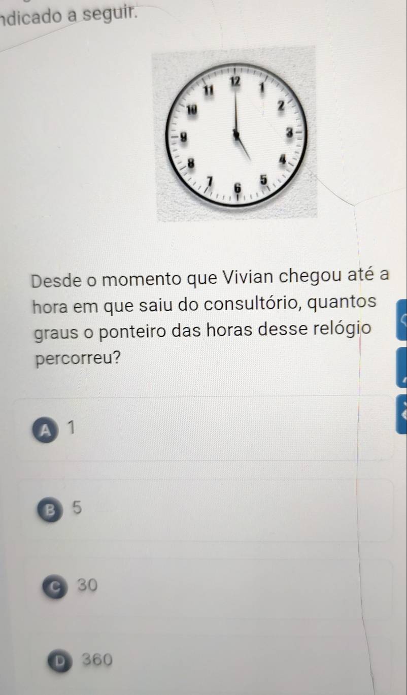 ndicado a seguir.
Desde o momento que Vivian chegou até a
hora em que saiu do consultório, quantos
graus o ponteiro das horas desse relógio
percorreu?
A 1
B) 5
C 30
D 360