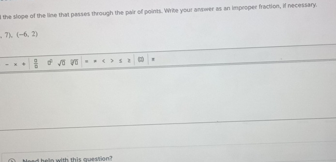 the slope of the line that passes through the pair of points. Write your answer as an improper fraction, if necessary.
,7),(-6,2)
,  □ /□   □^(□) sqrt(0) sqrt[□](□ ) = < 2 (0) π
Need help with this question?