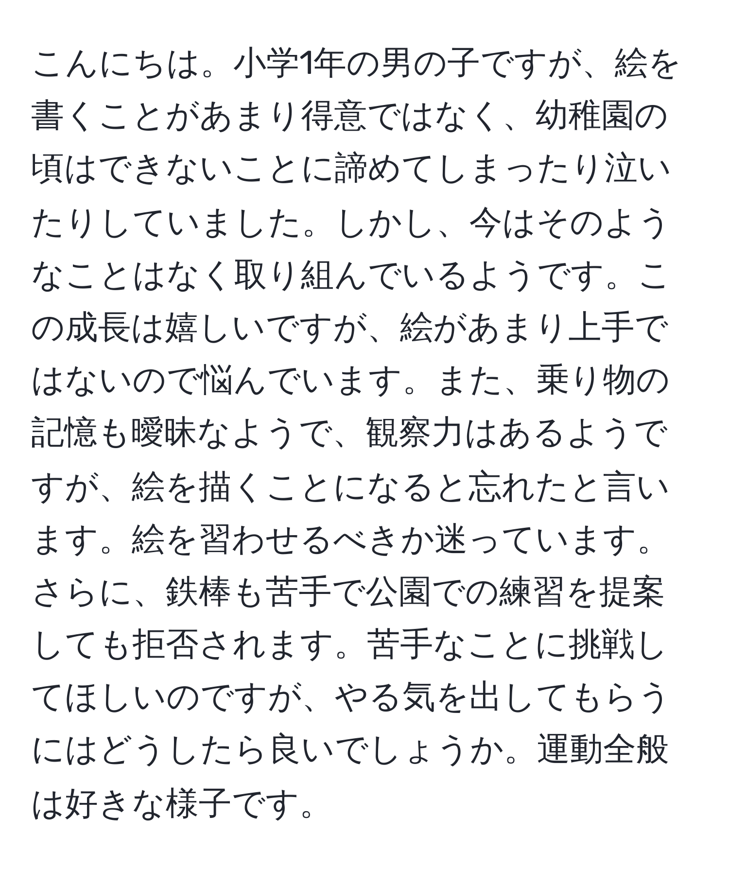 こんにちは。小学1年の男の子ですが、絵を書くことがあまり得意ではなく、幼稚園の頃はできないことに諦めてしまったり泣いたりしていました。しかし、今はそのようなことはなく取り組んでいるようです。この成長は嬉しいですが、絵があまり上手ではないので悩んでいます。また、乗り物の記憶も曖昧なようで、観察力はあるようですが、絵を描くことになると忘れたと言います。絵を習わせるべきか迷っています。さらに、鉄棒も苦手で公園での練習を提案しても拒否されます。苦手なことに挑戦してほしいのですが、やる気を出してもらうにはどうしたら良いでしょうか。運動全般は好きな様子です。