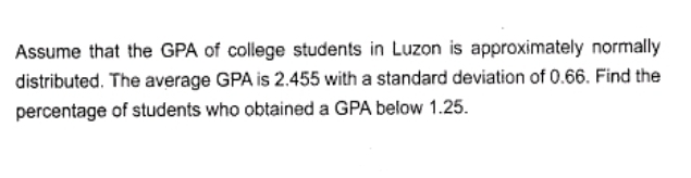 Assume that the GPA of college students in Luzon is approximately normally
distributed. The average GPA is 2.455 with a standard deviation of 0.66. Find the
percentage of students who obtained a GPA below 1.25.