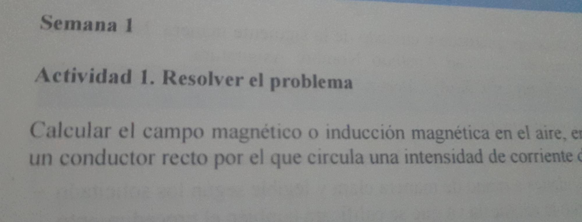 Semana 1 
Actividad 1. Resolver el problema 
Calcular el campo magnético o inducción magnética en el aire, en 
un conductor recto por el que circula una intensidad de corriente e