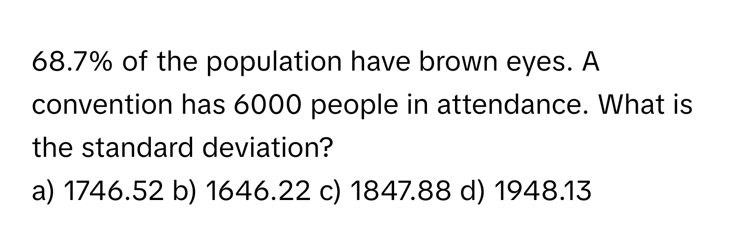 68.7% of the population have brown eyes. A convention has 6000 people in attendance. What is the standard deviation? 
a) 1746.52 b) 1646.22 c) 1847.88 d) 1948.13