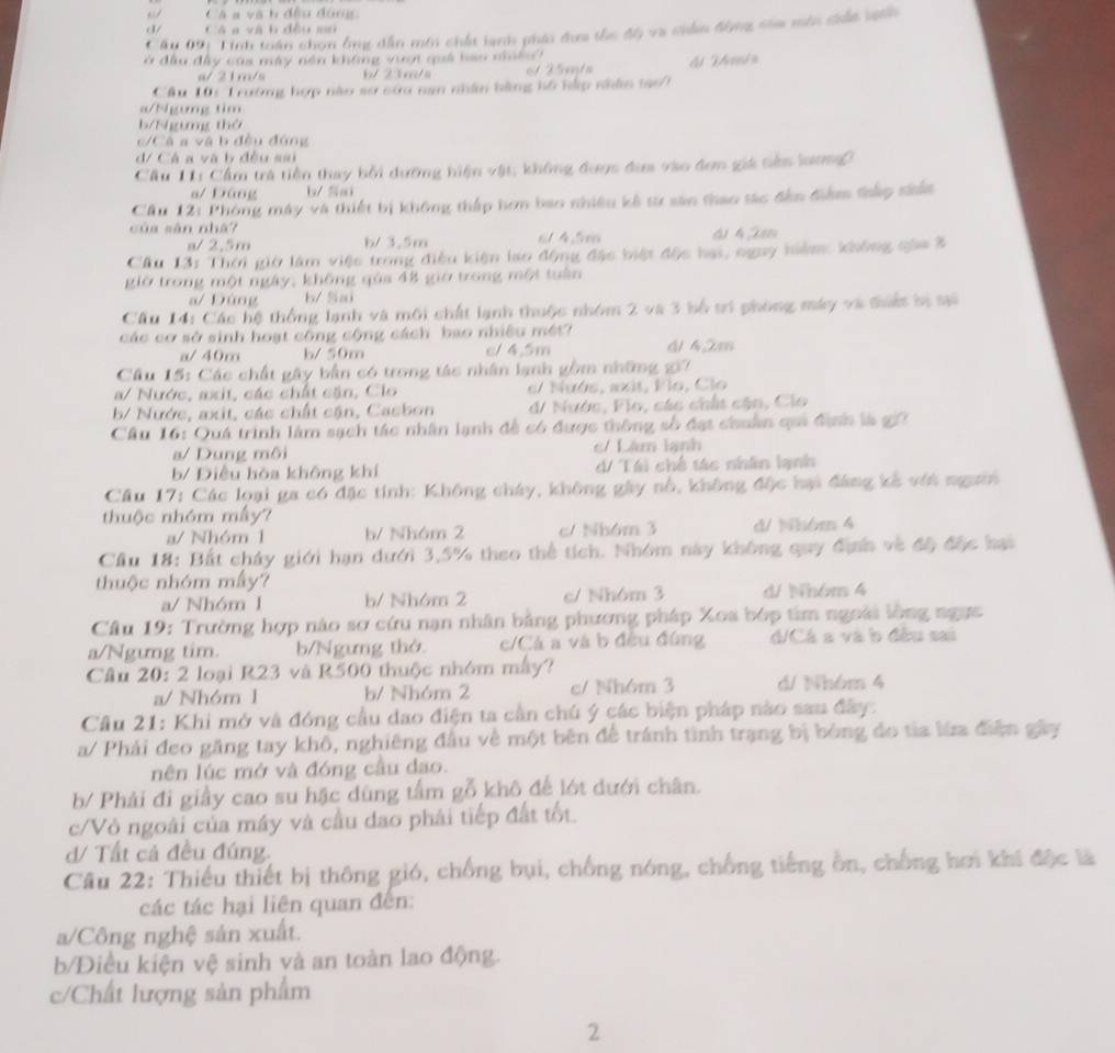 Cá a và b đều đónc
d/ Có a và b đều mù
Cầu 09: Tinh toán chọn ông dẫn mới chất lạnh phái đơa thc độ va chẩn động còa môn ciấc ngci
ở đầu đầy cáa máy năn không vượt quả bao naềo
a/ 21m/s b/ 23m/s 1  2 5mta
Cầu 10i Trường hợp nào sơ sứu nan nhân bằng hồ hắp nhâm tạo7
a/Ngưmg tim
b/Ngưng thờ
C á a v à b đều đóng
d/ Cá a và b đều sai
Câu 11: Cầm trà tiền thay bởi dưỡng hiện vật; không được đựa vào đơn giá tiên lương
a/ Đáng b/ Sai
Câu 12: Phòng máy và thiết bị không thấp hơn bao nhiều kê từ sân thao tác đến điểm thắp siấa
của sān nhá? 6/ 4.5m 41 42m
a/ 2,5m b/ 3.5m
Cầu 13: Thời giờ làm việc trong điều kiện lạo động đặc biệt độc hai, nguy hiệm không gáa 3
giờ trong một ngày, không qúa 48 giờ trong một tuần
a/ Đúng b/ Sai
Cầu 14: Các hệ thống lạnh và môi chất lạnh thuộc nhóm 2 và 3 bố trí phong máy và đhiểt bị tại
các cơ sở sinh hoạt công cộng cách bao nhiêu mét? 6142m
a/ 40m h/ 50∞ c/ 4,5m
Cầu 15: Các chất gây bản có trong tác nhân lạnh gồm những gi7
a/ Nước, axit, các chất cận, Clo e/ Nuós, axit, Flo, Clo
b/ Nước, axit, các chất cận, Cacbon d/ Nước, Flo, các chất cận, Clo
Cầu 16: Quá trình làm sạch tác nhân lạnh đề có được thông số đạt chuẩn quả địn là gi7
a/ Dung môi c/ Lâm lạnh
b/ Điều hòa không khí d/ Tái chế tác nhân lạnh
Câu 17: Các loại ga có đặc tính: Không cháy, không gây nổ, không độc hại đáng kế với người
thuộc nhóm mẫy?
a/ Nhóm 1 b/ Nhóm 2 c/ Nh6m 3 d/ Nhóm 4
Cầu 18: Bất cháy giới hạn dưới 3,5% theo thể tích. Nhóm này không quy địh về độ độc hai
thuộc nhóm mấy?
a/ Nhóm 1 b/ Nh6m 2 c/ Nhóm 3 d/ Nhóm 4
Cầu 19: Trường hợp nào sơ cứu nạn nhân bằng phương pháp Xoa bớp tim ngoài lồng ngực
a/Ngưng tim. b/Ngưng thờ c/Cá a và b đều đùng d/Cá s và b đều sai
Câu 20: 2 loại R23 và R500 thuộc nhóm mẫy?
a/ Nhóm 1 b/ Nh6m 2 c/ Nhóm 3 d/ Nhóm 4
Cầu 21: Khi mở và đóng cầu dao điện ta cần chú ý các biện pháp nào sau đây:
a/ Phải đeo găng tay khô, nghiêng đầu về một bên để tránh tình trạng bị bóng do tia lửa điện gây
nên lúc mở và đóng cầu dao.
b/ Phải đi giấy cao su hặc dùng tấm gỗ khô để lớt dưới chân.
c/Vỏ ngoài của máy và cầu dao phải tiếp đất tốt.
d/ Tất cả đều đúng.
Cầu 22: Thiếu thiết bị thông gió, chống bụi, chống nóng, chống tiếng ồn, chống hơi khí độc là
các tác hại liên quan đến:
a/Công nghệ sản xuất.
b/Điều kiện vệ sinh và an toàn lao động.
c/Chất lượng sản phẩm
2