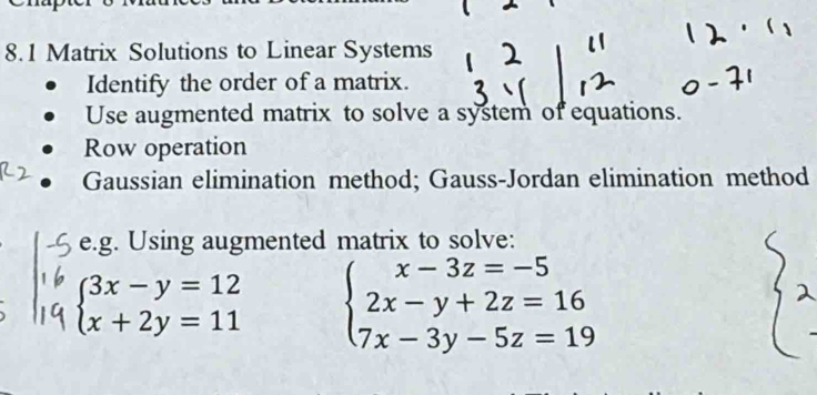 8.1 Matrix Solutions to Linear Systems
Identify the order of a matrix.
Use augmented matrix to solve a system of equations.
Row operation
Gaussian elimination method; Gauss-Jordan elimination method
e.g. Using augmented matrix to solve:
beginarrayl 3x-y=12 x+2y=11endarray. beginarrayl x-3z=-5 2x-y+2z=16 7x-3y-5z=19endarray.